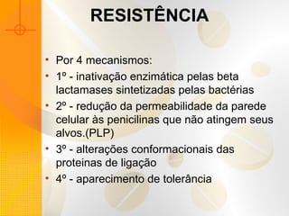 RESISTÊNCIA
• Por 4 mecanismos:
• 1º - inativação enzimática pelas beta
lactamases sintetizadas pelas bactérias
• 2º - redução da permeabilidade da parede
celular às penicilinas que não atingem seus
alvos.(PLP)
• 3º - alterações conformacionais das
proteinas de ligação
• 4º - aparecimento de tolerância
 