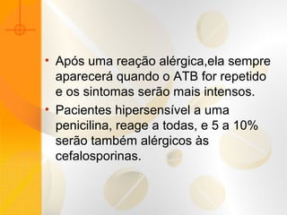• Após uma reação alérgica,ela sempre
aparecerá quando o ATB for repetido
e os sintomas serão mais intensos.
• Pacientes hipersensível a uma
penicilina, reage a todas, e 5 a 10%
serão também alérgicos às
cefalosporinas.
 