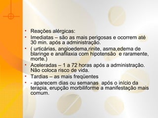 • Reações alérgicas:
• Imediatas – são as mais perigosas e ocorrem até
30 min. após a administração.
• ( urticárias, angioedema,rinite, asma,edema de
blaringe e anafilaxia com hipotensão e raramente,
morte.)
• Aceleradas – 1 a 72 horas após a administração.
Não coloca risco de vida.
• Tardias – as mais freqüentes
• - aparecem dias ou semanas após o início da
terapia, erupção morbiliforme a manifestação mais
comum.
 