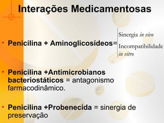 Interações Medicamentosas
• Penicilina + Aminoglicosídeos=
• Penicilina +Antimicrobianos
bacteriostáticos = antagonismo
farmacodinâmico.
• Penicilina +Probenecida = sinergia de
preservação
Sinergia in vivo
Incompatibilidade
in vitro
 