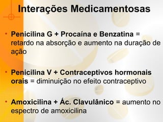 Interações Medicamentosas
• Penicilina G + Procaína e Benzatina =
retardo na absorção e aumento na duração de
ação
• Penicilina V + Contraceptivos hormonais
orais = diminuição no efeito contraceptivo
• Amoxicilina + Ác. Clavulânico = aumento no
espectro de amoxicilina
 