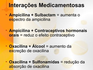 Interações Medicamentosas
• Ampicilina + Sulbactam = aumenta o
espectro da ampicilina
• Ampicilina + Contraceptivos hormonais
orais = reduz o efeito contraceptivo
• Oxacilina + Álcool = aumento da
excreção de oxacilina
• Oxacilina + Sulfonamidas = redução da
absorção de oxacilina
 