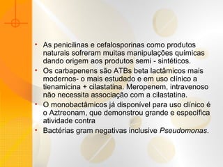 • As penicilinas e cefalosporinas como produtos
naturais sofreram muitas manipulações químicas
dando origem aos produtos semi - sintéticos.
• Os carbapenens são ATBs beta lactâmicos mais
modernos- o mais estudado e em uso clínico a
tienamicina + cilastatina. Meropenem, intravenoso
não necessita associação com a cilastatina.
• O monobactâmicos já disponível para uso clínico é
o Aztreonam, que demonstrou grande e específica
atividade contra
• Bactérias gram negativas inclusive Pseudomonas.
 