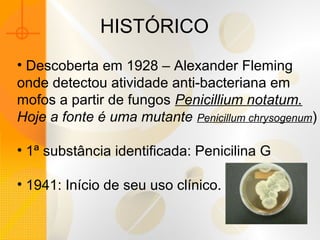 HISTÓRICO
• Descoberta em 1928 – Alexander Fleming
onde detectou atividade anti-bacteriana em
mofos a partir de fungos Penicillium notatum.
Hoje a fonte é uma mutante Penicillum chrysogenum)
• 1ª substância identificada: Penicilina G
• 1941: Início de seu uso clínico.
 