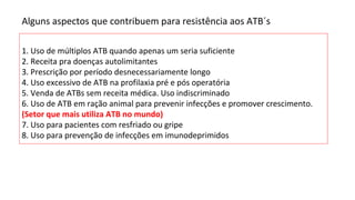 Alguns aspectos que contribuem para resistência aos ATB´s
1. Uso de múltiplos ATB quando apenas um seria suficiente
2. Receita pra doenças autolimitantes
3. Prescrição por período desnecessariamente longo
4. Uso excessivo de ATB na profilaxia pré e pós operatória
5. Venda de ATBs sem receita médica. Uso indiscriminado
6. Uso de ATB em ração animal para prevenir infecções e promover crescimento.
(Setor que mais utiliza ATB no mundo)
7. Uso para pacientes com resfriado ou gripe
8. Uso para prevenção de infecções em imunodeprimidos
 