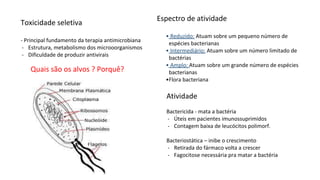 Toxicidade seletiva
- Principal fundamento da terapia antimicrobiana
- Estrutura, metabolismo dos microoorganismos
- Dificuldade de produzir antivirais
Espectro de atividade
• Reduzido: Atuam sobre um pequeno número de
espécies bacterianas
• Intermediário: Atuam sobre um número limitado de
bactérias
• Amplo: Atuam sobre um grande número de espécies
bacterianas
•Flora bacteriana
Quais são os alvos ? Porquê?
Atividade
Bactericida - mata a bactéria
- Úteis em pacientes imunossuprimidos
- Contagem baixa de leucócitos polimorf.
Bacteriostática – inibe o crescimento
- Retirada do fármaco volta a crescer
- Fagocitose necessária pra matar a bactéria
 