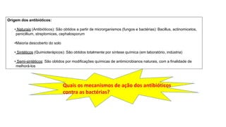 Origem dos antibióticos:
• Naturais (Antibióticos): São obtidos a partir de microrganismos (fungos e bactérias): Bacillus, actinomicetos,
penicillium, streptomices, cephalosporum
•Maioria descoberto do solo
• Sintéticos (Quimioterápicos): São obtidos totalmente por síntese química (em laboratório, indústria)
• Semi-sintéticos: São obtidos por modificações químicas de antimicrobianos naturais, com a finalidade de
melhorá-los
Quais os mecanismos de ação dos antibióticos
contra as bactérias?
 