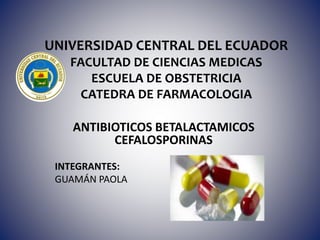 UNIVERSIDAD CENTRAL DEL ECUADOR
FACULTAD DE CIENCIAS MEDICAS
ESCUELA DE OBSTETRICIA
CATEDRA DE FARMACOLOGIA
ANTIBIOTICOS BETALACTAMICOS
CEFALOSPORINAS
INTEGRANTES:
GUAMÁN PAOLA
 