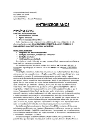 Universidade Anhembi Morumbi
ESCOLA DE MEDICINA
Aluno: Nilton Assis
Agressão e Defesa – Módulo Antibióticos
ANTIMICROBIANOS
PRINCÍPIOS GERIAS
Aspectos a serem considerados
 Estado clínico do paciente
 Agente infeccioso
 Propriedades do antimicrobiano
Antes mesmo de pensar em prescrever o antibiótico, devemos está cientes de três
elementos fundamentais: ESTADO CLÍNICO DO PACIENTE, O AGENTE INFECCIOSO E
FINALMENTE AS CARACTERÍSTICAS DESSE ANTIBIÓTICO.
Estado clínico do paciente
 Integridade dos mecanismos de defesa
 Condições eletrolíticas, metabólicas e nutricionais
 Condições patológicas
 História de hipersensibilidade
Em relação ao estado clínico, ele tem a ver com a gravidade e a estrutura imunológica , a
integridade dos mecanismos de defesa.
Os antibióticos podem ser classificados em duas famílias: BACTERICIDAS (ele mata a
bactéria) e o segundo grupo de fármacos são os BACTERIOSTÁTICOS (inibe o crescimento
bacteriano).
As condições eletrolíticas, metabólicas e nutricionais são muito importantes. O indivíduo
desnutrido não lida adequadamente a infecção, porque falta proteína que é importante para
estruturação e reparação de tecidos acometidos pela doença; outro tópico é a via de
administração da medicação que torna-se inviável pela ausência de proteínas plasmáticas, ou
seja, a droga vai ta lá, mas não vai ter transporte para levá-la. O metabolismo diz respeito ao
fígado, por isso saber ou não, se o fígado está em bom funcionamento é muito importante,
assim como o rim, que administra a excreção, maior parte das vezes a substância inativa
necessita de outra via de eliminação, que é a via urinária, por isso é importante saber sua
integridade; é válido lembrar que as vias biliares também são vias de eliminação, só que é
menor. Pelas vias eletrolíticas: Na, K, Mg, Ca, esses quatro íons tem uma participação
essencial, o aumento ou diminuição da concentração, podem repercutir clinicamente, por isso
é importante saber a concentração na corrente sanguínea, visto que, alguns fármacos
possuem Na em sua composição, então, por exemplo, em pacientes que chegam desidratado
ao PS, não deve ser administrado fármacos com composições altas desses íons, que por um
acaso já estava alto, ou seja, o paciente hipernatrêmico ficará pior ainda. Por isso deveremos
saber como estão os eletrólitos dos pacientes antes de prescrever um antibiótico.
Condições patológicas outras como diabetes melitus, DPOC, neoplasias... Então, essas
patologias se eu não souber que ela existe, não vou saber tratá-las, uma vez que, um paciente
que tenha PNEUMONIA e DIABETES, tratando apenas a Pneumonia ele não irá melhor porque
não estaremos tratando a Diabetes; e é importante saber, se descoberto, o medicamento que
o paciente está usando para a Diabetes.
As reações alérgicas ou de HIPERSENSIBILIDADE transitam pela seguinte linha: Se o
paciente disse que é alérgico, mesmo que ele tente te enganar... Primeiro detalhe: Antes de
 