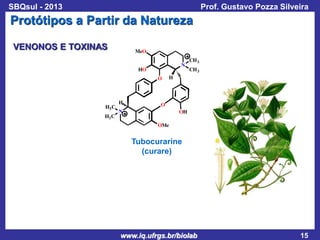 SBQsul - 2013

Prof. Gustavo Pozza Silveira

Protótipos a Partir da Natureza
VENONOS E TOXINAS

MeO
N

HO
O

H3 C
H3 C

H

CH 3
CH 3

H

O

N

OH
OMe

Tubocurarine
(curare)

www.iq.ufrgs.br/biolab

15

 