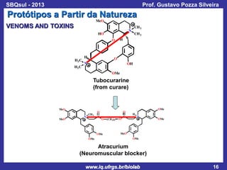 SBQsul - 2013

Prof. Gustavo Pozza Silveira

Protótipos a Partir da Natureza
MeO

VENOMS AND TOXINS
HO
O

H3 C
H3 C

H

CH 3

N

CH 3

H

O

N

OH
OMe

Tubocurarine
(from curare)

MeO
MeO

N

CH 3

O

O

C

C

O

OMe
OMe

(CH 2)5

O

OMe
H

N

OMe

MeO
OMe

Atracurium
(Neuromuscular blocker)
www.iq.ufrgs.br/biolab

16

 