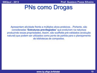 SBQsul - 2013

Prof. Gustavo Pozza Silveira

PNs como Drogas

Apresentam atividade frente a múltiplos alvos proteicos…Portanto, são
consideradas “Estruturas previlegiadas” que evoluiram na natureza
produzindo essas propriedades. Assim, são scaffolds pré-validados (evolução
natural) que podem ser utilizados como ponto de partida para o planejamento
de bibliotecas de compostos.

www.iq.ufrgs.br/biolab

19

 
