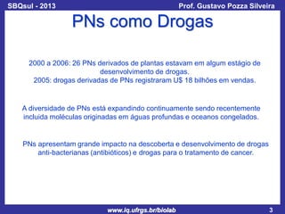 SBQsul - 2013

Prof. Gustavo Pozza Silveira

PNs como Drogas
2000 a 2006: 26 PNs derivados de plantas estavam em algum estágio de
desenvolvimento de drogas.
2005: drogas derivadas de PNs registraram U$ 18 bilhões em vendas.

A diversidade de PNs está expandindo continuamente sendo recentemente
incluida moléculas originadas em águas profundas e oceanos congelados.

PNs apresentam grande impacto na descoberta e desenvolvimento de drogas
anti-bacterianas (antibióticos) e drogas para o tratamento de cancer.

www.iq.ufrgs.br/biolab

3

 