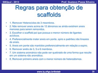 SBQsul - 2013

Prof. Gustavo Pozza Silveira

Regras para obtenção de
scaffolds
•
•
•
•
•
•
•
•

1. Remover Heterociclos de 3 mesmbros.
2. Não remover aneis acima de 12 átmomos se ainda existirem aneis
menores para serem removidos.
3. Escolher o scaffold pai que possua o menor número de ligantes
acíclicos.
4. Preferencialmente mater aneis em ponte, spiro e padrões não lineares
de aneis.
5. Aneis em ponte são mantidos preferencialmente em relação a espiro.
6. Remover anéis de 3, 5 e 6 membros.
7. Um sistema aromárico não pode ser quebrado de uma forma que resulte
em um sistema não aromático.
8. Remover primeiro aneis com o menor número de heteroátomos.

www.iq.ufrgs.br/biolab

39

 