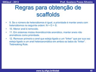 SBQsul - 2013

Prof. Gustavo Pozza Silveira

Regras para obtenção de
scaffolds
•
•
•
•

9. Se o número de heteroátomos é igual, a prioridade é manter aneis com
heteroátomos na seguinte ordem: N > O > S.
10. Menor anel é removido.
11. Em sistemas mistos Aromático/não aromático, manter aneis não
aromáticos como prioridade.
12. Remover primeiro o anel que esteja ligado a um “linker” que por sua vez
esteja ligado a um anel heteroaromático em ambos os lados do “linker”.
Tiebreaking Rule.

www.iq.ufrgs.br/biolab

40

 
