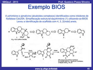 SBQsul - 2013

Prof. Gustavo Pozza Silveira

Exemplo BIOS
A yohimbine e ajmalicine (alcaloides complexos) identificados como inbidores de
fosfatase Cdc25A. Simplifacação estrutural dayohimbine (1) utilizando-se BIOS
Levou a identificação de scaffolds com 4, 3, 2(indol) aneis.

www.iq.ufrgs.br/biolab

45

 