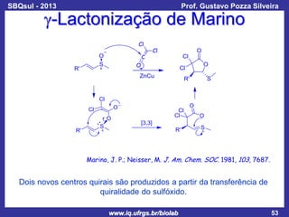 SBQsul - 2013

Prof. Gustavo Pozza Silveira

g-Lactonização de Marino

Marino, J. P.; Neisser, M. J. Am. Chem. SOC. 1981, 103, 7687.

Dois novos centros quirais são produzidos a partir da transferência de
quiralidade do sulfóxido.
www.iq.ufrgs.br/biolab

53

 