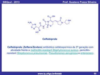 SBQsul - 2013

Prof. Gustavo Pozza Silveira

Ceftobiprole
Ceftobiprole (Zeftera/Zevtera) antibiótico cefalosporínico de 5ª geração com
atividade frente a methicillin-resistant Staphylococcus aureus, penicillinresistant Streptococcus pneumoniae, Pseudomonas aeruginosa e enterococci.

www.iq.ufrgs.br/biolab

60

 