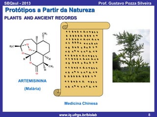 SBQsul - 2013

Prof. Gustavo Pozza Silveira

Protótipos a Partir da Natureza
PLANTS AND ANCIENT RECORDS

CH3
H
O

H3 C

O
O
H

H
O
CH3
H
O

ARTEMISININA
(Malária)

Medicina Chinesa
www.iq.ufrgs.br/biolab

8

 