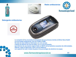 La compañía LG ha anunciado el lanzamiento de sus primeros móviles LG Silver Nano Health  con tecnología antibacterias. Son los F2300 y F2400. Se trata de unos teléfonos fabricados con una carcasa  cubierta de billones de iones de plata, con un nano de tamaño,  que eliminan de una manera segura hasta un 99.9% de las bacterias causantes de enfermedades. Además, según el fabricante, estos nuevos teléfonos  son capaces de medir niveles de grasa o los porcentajes de alcohol en la sangre. Ratón antibacterias Detergente antibacterias 