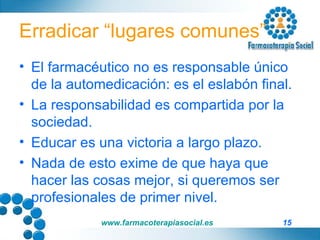 Erradicar “lugares comunes” El farmacéutico no es responsable único de la automedicación: es el eslabón final. La responsabilidad es compartida por la sociedad. Educar es una victoria a largo plazo. Nada de esto exime de que haya que hacer las cosas mejor, si queremos ser profesionales de primer nivel. 