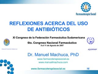 REFLEXIONES ACERCA DEL USO DE ANTIBIÓTICOS Dr. Manuel Machuca, PhD www.farmacoterapiasocial.es www.manuelmachuca.com Federación Farmacéutica Sudamericana AQUIMFARP XI Congreso de la Federación Farmacéutica Sudamericana 6to. Congreso Nacional Farmacéutico 8 al 11 de Agosto de 2007 