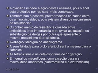 A oxacilina impede a ação destas enzimas, pois o anel
está protegido por radicais mais complexos.
Também não é possível prever reações cruzadas entre
os aminoglicosídeos, pois existem diversos mecanismos
de resistências.
O conhecimento de resistência cruzada entre
antibióticos é de importância para evitar associação ou
substituição de drogas por outra que apresente o
mesmo mecanismo de resistência.
Avaliação fidedigna do antibiograma.
A sensibilidade para o clorafenicol será a mesma para o
tiafenicol;
As tetraciclinas e as cefalosporinas de 1ª geração;
Em geral os macrolídeos, com exceção para o s
macrolídeos modernos (claritromicina e a azitromicina)
01:24 01:24

 