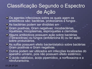 Classificação Segundo o Espectro
de Ação
Os agentes infecciosos sobre os quais agem os
antibióticos são: bactérias, protozoários e fungos .
As bactérias podem ser divididas em :
Gram positivas, Gram negativas, micobactérias,
riquétsias, micoplasmas, espiroquetas e clamidias.
Alguns antibioticos possuem ação sobre bactérias
(Tetraciclinas) ou fungos (anfotericina B) ou ter ação
sobre protozoários.
As sulfas possuem efeito bacterióstatico sobre bactérias
Gram positivas e Gram negativas.
Outros podem ser utilizados em infecções localizadas do
aparelho urinário, pois não possuem efeito sistêmico:
O ácido nalidíxico, ácido pipemídico, a norfloxacina e a
nitrofurantoína.
01:24 01:24

 