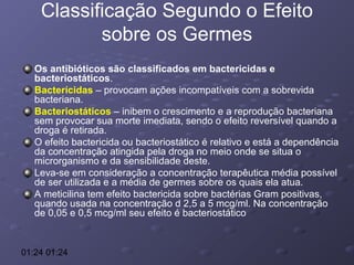 Classificação Segundo o Efeito
sobre os Germes
Os antibióticos são classificados em bactericidas e
bacteriostáticos.
Bacterícidas – provocam ações incompatíveis com a sobrevida
bacteriana.
Bacteriostáticos – inibem o crescimento e a reprodução bacteriana
sem provocar sua morte imediata, sendo o efeito reversível quando a
droga é retirada.
O efeito bactericida ou bacteriostático é relativo e está a dependência
da concentração atingida pela droga no meio onde se situa o
microrganismo e da sensibilidade deste.
Leva-se em consideração a concentração terapêutica média possível
de ser utilizada e a média de germes sobre os quais ela atua.
A meticilina tem efeito bactericida sobre bactérias Gram positivas,
quando usada na concentração d 2,5 a 5 mcg/ml. Na concentração
de 0,05 e 0,5 mcg/ml seu efeito é bacteriostático

01:24 01:24

 