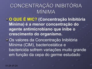 CONCENTRAÇÃO INIBITÓRIA
MÍNIMA
O QUE É MIC? (Concentração Inibitória
Mínima) é a menor concentração do
agente antimicrobiano que inibe o
crescimento do organismo.
Os valores da Concentração Inibitória
Mínima (CIM), bacteriostática e
bactericida sofrem variações muito grande
em função da cepa do germe estudado
01:24 01:24

 