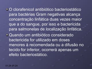 O clorafenicol antibiótico bacteriostático
para bactérias Gram negativas alcança
concentração linfática duas vezes maior
que a do sangue, por isso e bactericida
para salmonelas de localização linfática.
Quando um antibiótico considerado
bactericida for utilizado em doses
menores à recomendada ou a difusão no
tecido for inferior, ocorrerá apenas um
efeito bacteriostático.
01:24 01:24

 