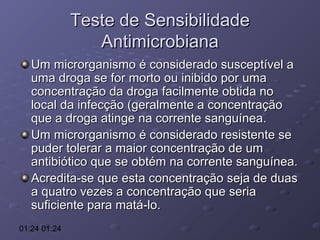 Teste de Sensibilidade
Antimicrobiana
Um microrganismo é considerado susceptível a
uma droga se for morto ou inibido por uma
concentração da droga facilmente obtida no
local da infecção (geralmente a concentração
que a droga atinge na corrente sanguínea.
Um microrganismo é considerado resistente se
puder tolerar a maior concentração de um
antibiótico que se obtém na corrente sanguínea.
Acredita-se que esta concentração seja de duas
a quatro vezes a concentração que seria
suficiente para matá-lo.
01:24 01:24

 
