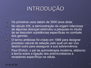 INTRODUÇÃO
Os primeiros usos datam de 3000 anos atrás.
No século XIX, a demonstração da origem infecciosa
de algumas doenças estimulou a pesquisa no intuito
de se descobrir substâncias específicas no combate
dos germes.
O termo antibiose foi criado em 1889 para designar
processo natural de seleção pelo qual um ser vivo
destrói outro para assegurar a sua sobrevivência.
Paul Ehrlich, o pai da quimioterapia moderna, elaborou
a teoria sobre a ligação dos antimicrobianos a
receptores específicos na célula.
01:24 01:24

 