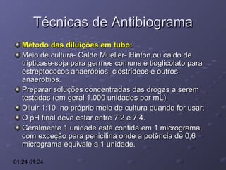 Técnicas de Antibiograma
Método das diluições em tubo:
Meio de cultura- Caldo Mueller- Hinton ou caldo de
tripticase-soja para germes comuns e tioglicolato para
estreptococos anaeróbios, clostrídeos e outros
anaeróbios.
Preparar soluções concentradas das drogas a serem
testadas (em geral 1.000 unidades por mL)
Diluir 1:10 no próprio meio de cultura quando for usar;
O pH final deve estar entre 7,2 e 7,4.
Geralmente 1 unidade está contida em 1 micrograma,
com exceção para penicilina onde a potência de 0,6
micrograma equivale a 1 unidade.
01:24 01:24

 