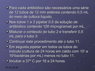 Para cada antibiótico são necessários uma série
de 12 tubos de 12 mm estéreis contendo 0,5 mL
do meio de cultura líquido.
Nos tubos 1 e 2 pipetar 0,5 da solução de
antibiótico contendo 100 microgramas por mL.
Misturar o conteúdo do tubo 2 e transferir 0,5
mL para o tubo 3.
Continuar este procedimento até o tubo 11.
Em seguida pipetar em todos os tubos do
inóculo (cultura de 24 horas em caldo com 10 5 a
106 bactérias por mL) menos no tubo 11.
Incubar a 37º C por 18 a 24 horas.
01:24 01:24

 