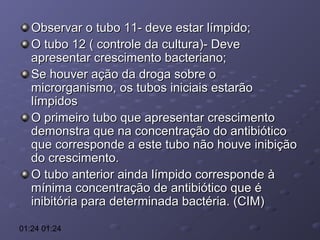 Observar o tubo 11- deve estar límpido;
O tubo 12 ( controle da cultura)- Deve
apresentar crescimento bacteriano;
Se houver ação da droga sobre o
microrganismo, os tubos iniciais estarão
límpidos
O primeiro tubo que apresentar crescimento
demonstra que na concentração do antibiótico
que corresponde a este tubo não houve inibição
do crescimento.
O tubo anterior ainda límpido corresponde à
mínima concentração de antibiótico que é
inibitória para determinada bactéria. (CIM)
01:24 01:24

 