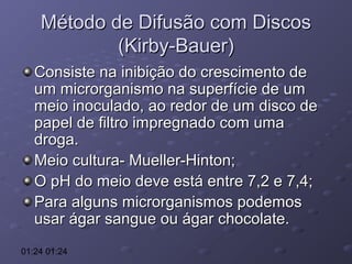 Método de Difusão com Discos
(Kirby-Bauer)
Consiste na inibição do crescimento de
um microrganismo na superfície de um
meio inoculado, ao redor de um disco de
papel de filtro impregnado com uma
droga.
Meio cultura- Mueller-Hinton;
O pH do meio deve está entre 7,2 e 7,4;
Para alguns microrganismos podemos
usar ágar sangue ou ágar chocolate.
01:24 01:24

 