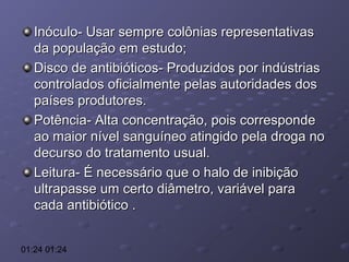 Inóculo- Usar sempre colônias representativas
da população em estudo;
Disco de antibióticos- Produzidos por indústrias
controlados oficialmente pelas autoridades dos
países produtores.
Potência- Alta concentração, pois corresponde
ao maior nível sanguíneo atingido pela droga no
decurso do tratamento usual.
Leitura- É necessário que o halo de inibição
ultrapasse um certo diâmetro, variável para
cada antibiótico .
01:24 01:24

 