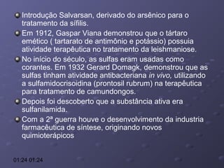 Introdução Salvarsan, derivado do arsênico para o
tratamento da sífilis.
Em 1912, Gaspar Viana demonstrou que o tártaro
emético ( tartarato de antimônio e potássio) possuia
atividade terapêutica no tratamento da leishmaniose.
No início do século, as sulfas eram usadas como
corantes. Em 1932 Gerard Domagk, demonstrou que as
sulfas tinham atividade antibacteriana in vivo, utilizando
a sulfamidocrisoidina (prontosil rubrum) na terapêutica
para tratamento de camundongos.
Depois foi descoberto que a substância ativa era
sulfanilamida.
Com a 2ª guerra houve o desenvolvimento da industria
farmacêutica de síntese, originando novos
quimioterápicos
01:24 01:24

 