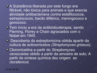 A Substância liberada por este fungo era
filtrável, não tóxica para animais e que exercia
atividade antibacteriana contra estafilococos,
estreptococos, bacilo diftérico, meningococo e
gonococo.
Tem início a era da antibioticoterapia, sendo
Fleming, Florey e Chain agraciados com o
Nobel em 1945.
Descoberta da estreptomicina obtida apartir da
cultura de actinomicetos (Streptomyces griseus);
Cloromicetina a partir do Streptomyces
venezuelae obtido a partir da amostra de solo; A
partir de síntese química deu origem ao
clorafenicol.
01:24 01:24

 