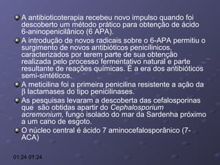 A antibioticoterapia recebeu novo impulso quando foi
descoberto um método prático para obtenção de ácido
6-aninopenicilânico (6 APA).
A introdução de novos radicais sobre o 6-APA permitiu o
surgimento de novos antibióticos penicílinicos,
caracterizados por terem parte de sua obtenção
realizada pelo processo fermentativo natural e parte
resultante de reações químicas. É a era dos antibióticos
semi-sintéticos.
A meticilina foi a primeira penicilina resistente a ação da
β lactamases do tipo penicilinases.
As pesquisas levaram a descoberta das cefalosporinas
que são obtidas apartir do Cephalosporium
acremonium, fungo isolado do mar da Sardenha próximo
a um cano de esgoto.
O núcleo central é ácido 7 aminocefalosporânico (7ACA)
01:24 01:24

 