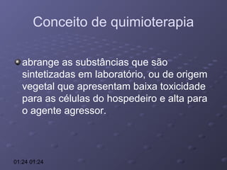 Conceito de quimioterapia
abrange as substâncias que são
sintetizadas em laboratório, ou de origem
vegetal que apresentam baixa toxicidade
para as células do hospedeiro e alta para
o agente agressor.

01:24 01:24

 