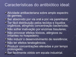 Características do antibiótico ideal:
Atividade antibacteriana sobre amplo espectro
de germes;
Ser absorvido por via oral e por via parenteral;
Ter fácil distribuição pelos tecidos e líquidos
orgânicos, atingindo concentração bactericida;
Não sofrer inativação por enzimas tissulares;
Não provocar efeitos tóxicos, alérgicos ou
irritantes no hospedeiro;
Não induzir o desenvolvimento de resistência;
Não ter efeitos teratogênicos;
Produzir concentrações elevadas e por tempo
prolongado;
Ser facilmente obtido em escala industrial.
01:24 01:24

 