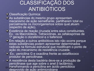 CLASSIFICAÇÃO DOS
ANTIBIÓTICOS
Classificação Química:
As substâncias do mesmo grupo apresentam
mecanismo de ação semelhante, partilharem total ou
parcialmente os microrganismos sobre qual atuam
(espectro de ação).
Existência de reação cruzada entre seus constituintes.
Ex.: os Macrolídeos, Tetraciclinas, as cefalosprinas de
1ª geração o clorafenicol e o tiafenicol.
Em relação a outros antibióticos isto não ocorre porque
estas substâncias podem apresentar determinados
radicais na fórmula estrutural que modificam o ponto de
ação do mecanismo de resistência cruzada.
Ex.: penicilina G e oxacilina frente ao estafilococo
produtor de penicilinase.
A resistência desta bactéria deve-se a produção de
penicilinase que age sobre o anel β lactâmico,
transformando a penicilina em ácido penicilóico
01:24 01:24
desprovido de ação antimicrobiana

 
