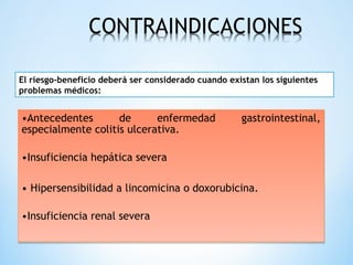 •Antecedentes de enfermedad gastrointestinal,
especialmente colitis ulcerativa.
•Insuficiencia hepática severa
• Hipersensibilidad a lincomicina o doxorubicina.
•Insuficiencia renal severa
•Antecedentes de enfermedad gastrointestinal,
especialmente colitis ulcerativa.
•Insuficiencia hepática severa
• Hipersensibilidad a lincomicina o doxorubicina.
•Insuficiencia renal severa
El riesgo-beneficio deberá ser considerado cuando existan los siguientes
problemas médicos:
 