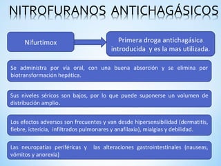 Nifurtimox Primera droga antichagásica
introducida y es la mas utilizada.
Se administra por vía oral, con una buena absorción y se elimina por
biotransformación hepática.
Sus niveles séricos son bajos, por lo que puede suponerse un volumen de
distribución amplio.
Los efectos adversos son frecuentes y van desde hipersensibilidad (dermatitis,
fiebre, ictericia, infiltrados pulmonares y anafilaxia), mialgias y debilidad.
Las neuropatías periféricas y las alteraciones gastrointestinales (nauseas,
vómitos y anorexia)
 