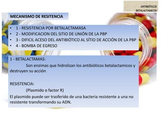 MECANISMO DE RESITENCIA
• 1 - RESISTENCIA POR BETALACTAMASA
• 2 - MODIFICACION DEL SITIO DE UNIÓN DE LA PBP
• 3 - DIFICIL ACESO DEL ANTIBIÓTICO AL SÍTIO DE ACCIÓN DE LA PBP
• 4 - BOMBA DE EGRESO
1 - BETALACTAMAS:
Son enzimas que hidrolizan los antibióticos betalactamicos y
destruyen su acción
RESISTENCIA:
(Plasmido o factor R)
El plasmido puede ser trasferido de una bacteria resistente a una no
resistente transformando su ADN.
ANTIBIÓTICOS
BETALACTAMICOS
 