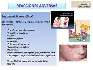 ANTIBIÓTICOS
BETALACTAMICOS
Reacciones de hipersensibilidad:
son las más comunes y se presentan en orden de
frecuencia:
Erupciones maculopapulares.
Erupción urticariana.
Fiebre.
Broncoespasmo.
Vasculitis.
Enfermedad del suero
Dermatitis exfoliativa
Anafilaxia.
Angioedema: el cual afecta gran parte de la cara,
boca, lengua con presencia de sibilancia y pápulas.
Efectos tóxicos: depresión de medula ósea,
hepatitis
 