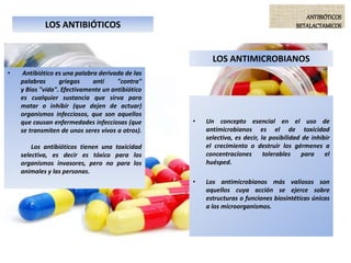 LOS ANTIBIÓTICOS
• Antibiótico es una palabra derivada de las
palabras griegas anti "contra"
y Bios "vida". Efectivamente un antibiótico
es cualquier sustancia que sirva para
matar o inhibir (que dejen de actuar)
organismos infecciosos, que son aquellos
que causan enfermedades infecciosas (que
se transmiten de unos seres vivos a otros).
Los antibióticos tienen una toxicidad
selectiva, es decir es tóxico para los
organismos invasores, pero no para los
animales y las personas.
ANTIBIÓTICOS
BETALACTAMICOS
LOS ANTIMICROBIANOS
• Un concepto esencial en el uso de
antimicrobianos es el de toxicidad
selectiva, es decir, la posibilidad de inhibir
el crecimiento o destruir los gérmenes a
concentraciones tolerables para el
huésped.
• Los antimicrobianos más valiosos son
aquellos cuya acción se ejerce sobre
estructuras o funciones biosintéticas únicas
a los microorganismos.
 