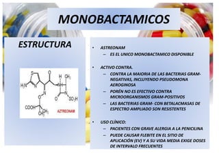 MONOBACTAMICOS
ESTRUCTURA • ASTREONAM
– ES EL UNICO MONOBACTAMICO DISPONIBLE
• ACTIVO CONTRA.
– CONTRA LA MAIORIA DE LAS BACTERIAS GRAM-
NEGATIVAS, INCLUYENDO PSEUDOMONA
AEROGINOSA
– PORÉN NO ES EFECTIVO CONTRA
MICROORGANISMOS GRAM-POSITIVOS
– LAS BACTERIAS GRAM- CON BETALACMASAS DE
ESPECTRO AMPLIADO SON RESISTENTES
• USO CLÍNICO:
– PACIENTES CON GRAVE ALERGIA A LA PENICILINA
– PUEDE CAUSAR FLEBITE EN EL SITIO DE
APLICACIÓN (EV) Y A SU VIDA MEDIA EXIGE DOSES
DE INTERVALO FRECUENTES
 